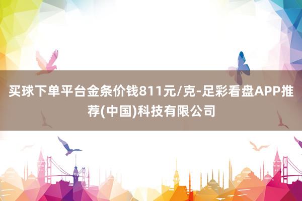 买球下单平台金条价钱811元/克-足彩看盘APP推荐(中国)科技有限公司