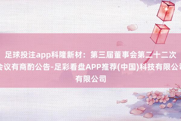 足球投注app科隆新材：第三届董事会第二十二次会议有商酌公告-足彩看盘APP推荐(中国)科技有限公司