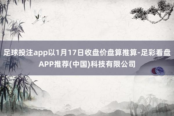 足球投注app以1月17日收盘价盘算推算-足彩看盘APP推荐(中国)科技有限公司