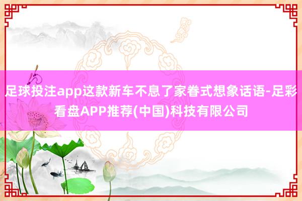 足球投注app这款新车不息了家眷式想象话语-足彩看盘APP推荐(中国)科技有限公司