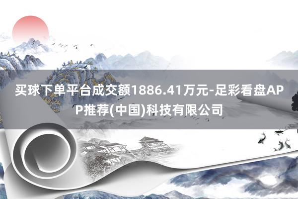 买球下单平台成交额1886.41万元-足彩看盘APP推荐(中国)科技有限公司