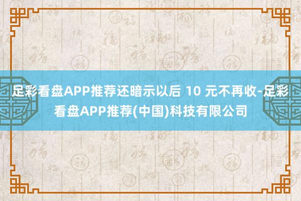 足彩看盘APP推荐还暗示以后 10 元不再收-足彩看盘APP推荐(中国)科技有限公司