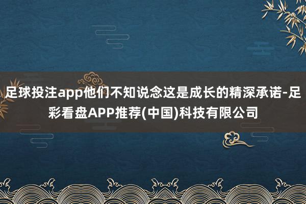 足球投注app他们不知说念这是成长的精深承诺-足彩看盘APP推荐(中国)科技有限公司