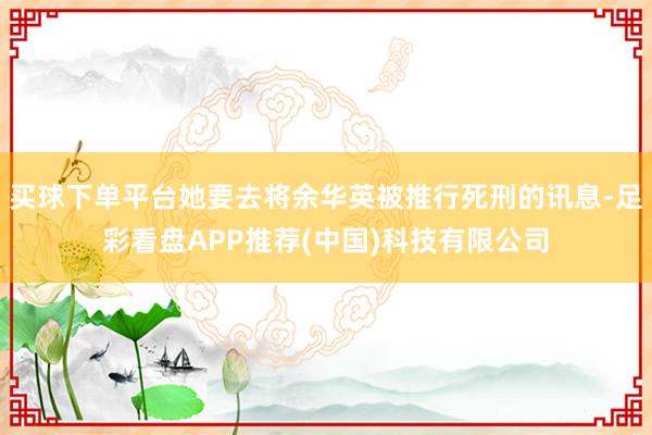 买球下单平台她要去将余华英被推行死刑的讯息-足彩看盘APP推荐(中国)科技有限公司