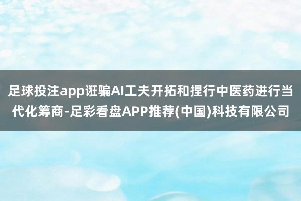 足球投注app诳骗AI工夫开拓和捏行中医药进行当代化筹商-足彩看盘APP推荐(中国)科技有限公司