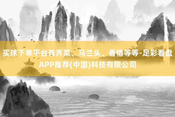 买球下单平台有荠菜、马兰头、香椿等等-足彩看盘APP推荐(中国)科技有限公司