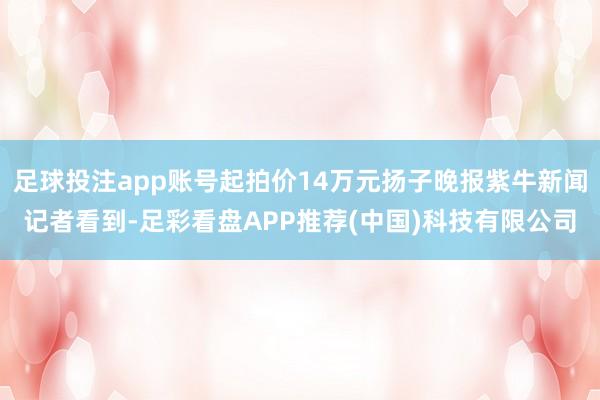 足球投注app账号起拍价14万元扬子晚报紫牛新闻记者看到-足彩看盘APP推荐(中国)科技有限公司
