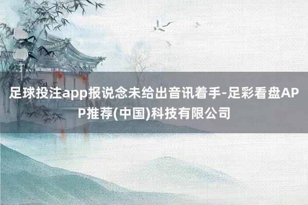 足球投注app报说念未给出音讯着手-足彩看盘APP推荐(中国)科技有限公司