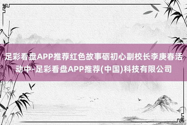 足彩看盘APP推荐红色故事砺初心副校长李庚春活动中-足彩看盘APP推荐(中国)科技有限公司
