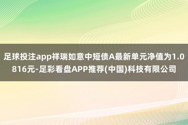 足球投注app祥瑞如意中短债A最新单元净值为1.0816元-足彩看盘APP推荐(中国)科技有限公司