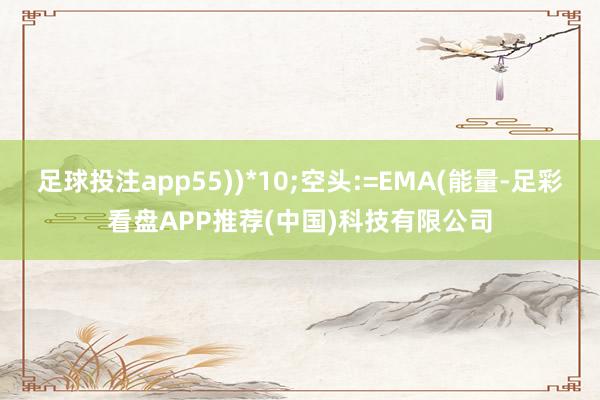 足球投注app55))*10;空头:=EMA(能量-足彩看盘APP推荐(中国)科技有限公司