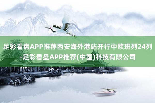 足彩看盘APP推荐西安海外港站开行中欧班列24列-足彩看盘APP推荐(中国)科技有限公司