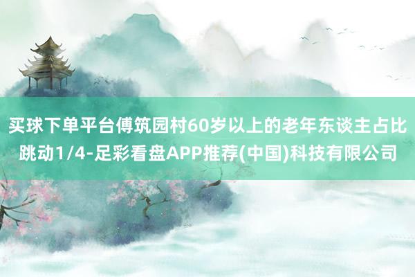 买球下单平台　　傅筑园村60岁以上的老年东谈主占比跳动1/4-足彩看盘APP推荐(中国)科技有限公司