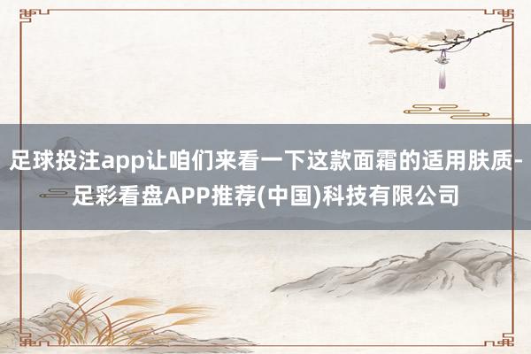 足球投注app让咱们来看一下这款面霜的适用肤质-足彩看盘APP推荐(中国)科技有限公司