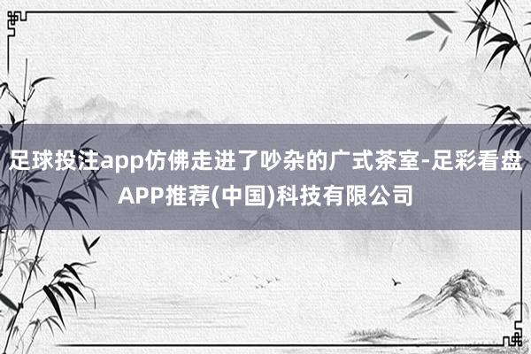 足球投注app仿佛走进了吵杂的广式茶室-足彩看盘APP推荐(中国)科技有限公司