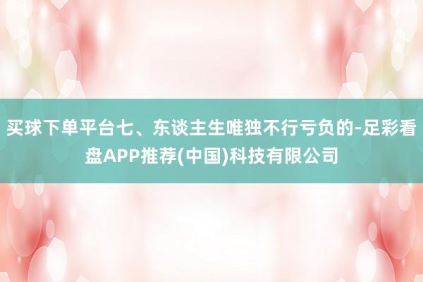 买球下单平台七、东谈主生唯独不行亏负的-足彩看盘APP推荐(中国)科技有限公司