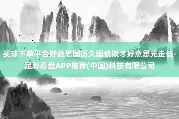 买球下单平台好意思国历久国债奴才好意思元走低-足彩看盘APP推荐(中国)科技有限公司