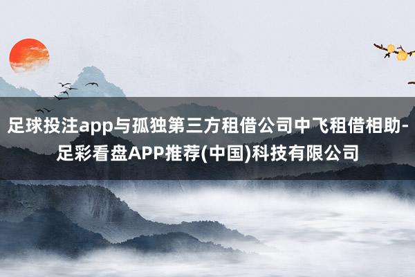 足球投注app与孤独第三方租借公司中飞租借相助-足彩看盘APP推荐(中国)科技有限公司