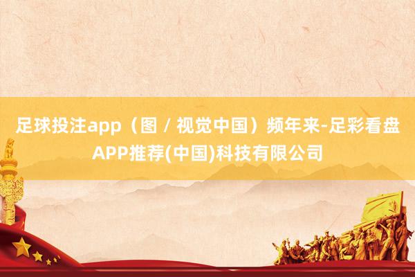 足球投注app（图 / 视觉中国）频年来-足彩看盘APP推荐(中国)科技有限公司