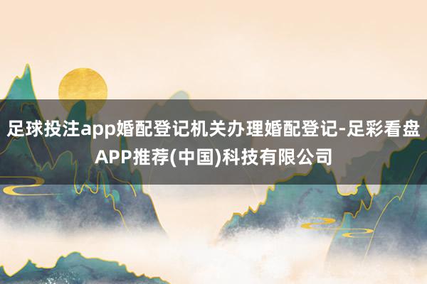 足球投注app婚配登记机关办理婚配登记-足彩看盘APP推荐(中国)科技有限公司