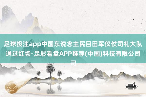 足球投注app中国东说念主民目田军仪仗司礼大队通过红场-足彩看盘APP推荐(中国)科技有限公司