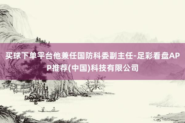 买球下单平台他兼任国防科委副主任-足彩看盘APP推荐(中国)科技有限公司