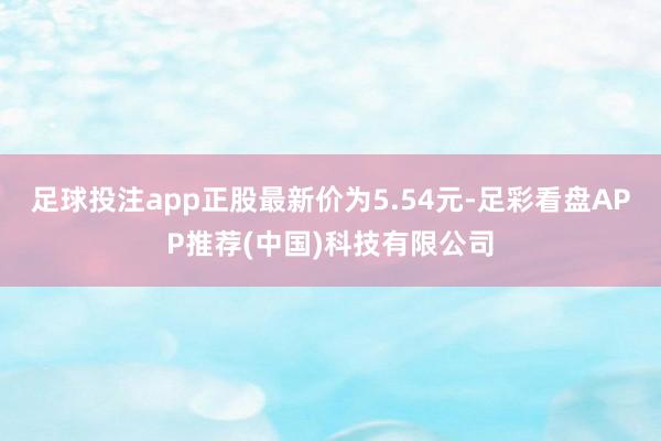 足球投注app正股最新价为5.54元-足彩看盘APP推荐(中国)科技有限公司