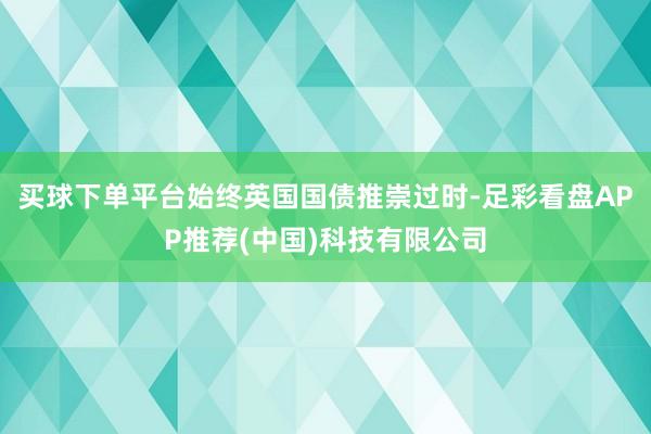 买球下单平台始终英国国债推崇过时-足彩看盘APP推荐(中国)科技有限公司