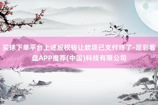 买球下单平台上述股权转让款项已支付终了-足彩看盘APP推荐(中国)科技有限公司