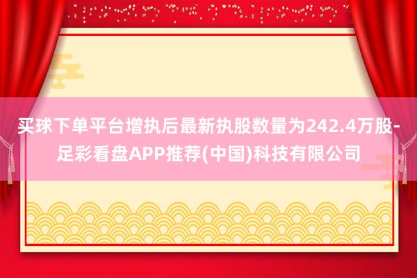 买球下单平台增执后最新执股数量为242.4万股-足彩看盘APP推荐(中国)科技有限公司