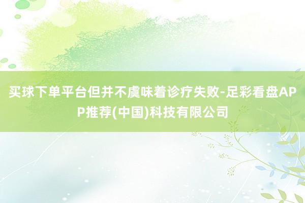 买球下单平台但并不虞味着诊疗失败-足彩看盘APP推荐(中国)科技有限公司