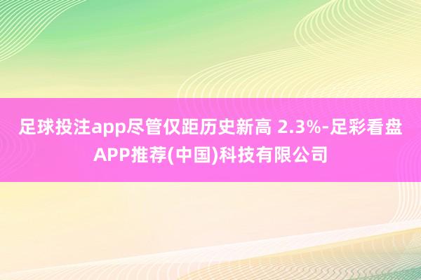 足球投注app尽管仅距历史新高 2.3%-足彩看盘APP推荐(中国)科技有限公司